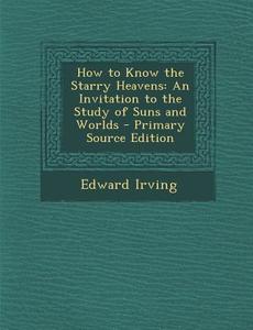 How to Know the Starry Heavens: An Invitation to the Study of Suns and Worlds di Edward Irving edito da Nabu Press