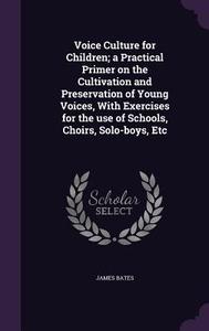 Voice Culture For Children; A Practical Primer On The Cultivation And Preservation Of Young Voices, With Exercises For The Use Of Schools, Choirs, Sol di James Bates edito da Palala Press