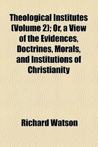 Theological Institutes (volume 2); Or, A View Of The Evidences, Doctrines, Morals, And Institutions Of Christianity di Richard Watson edito da General Books Llc