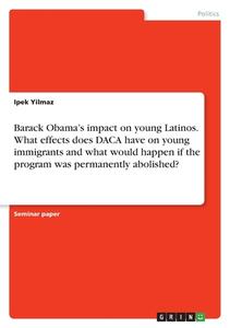 Barack Obama's impact on young Latinos. What effects does DACA have on young immigrants and what would happen if the program was permanently abolished di Ipek Yilmaz edito da GRIN Verlag