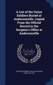 A List Of The Union Soldiers Buried At Andersonville. Copied From The Official Record In The Surgeon's Office At Andersonville di Dorence Atwater, Clara Barton edito da Sagwan Press