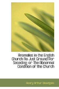 Anomalies In The English Church No Just Ground For Seceding; Or The Abnormal Condition Of The Church di Henry Arthur Woodgate edito da Bibliolife