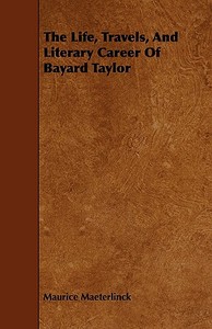 The Life, Travels, And Literary Career Of Bayard Taylor di Maurice Maeterlinck edito da Blatter Press
