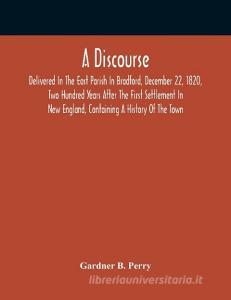 A Discourse, Delivered In The East Parish In Bradford, December 22, 1820, Two Hundred Years After The First Settlement In New England, Containing A Hi di B. Perry Gardner B. Perry edito da Alpha Editions