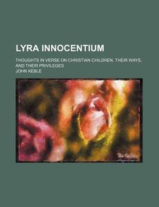Lyra Innocentium; Thoughts In Verse On Christian Children, Their Ways, And Their Privileges di John Keble edito da General Books Llc