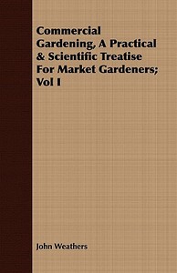 Commercial Gardening, A Practical & Scientific Treatise For Market Gardeners; Vol I di John Weathers edito da Luce Press