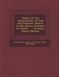 Report of the Commissioner of Fish and Fisheries Relative to the Salmon Fisheries of Alaska .. - Primary Source Edition edito da Nabu Press