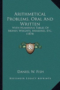 Arithmetical Problems, Oral and Written: With Numerous Tables of Money, Weights, Measures, Etc. (1874) di Daniel W. Fish edito da Kessinger Publishing