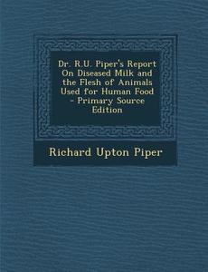 Dr. R.U. Piper's Report on Diseased Milk and the Flesh of Animals Used for Human Food di Richard Upton Piper edito da Nabu Press