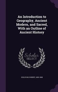 An Introduction To Geography, Ancient Modern, And Sacred, With An Outline Of Ancient History di Robert Sullivan edito da Palala Press