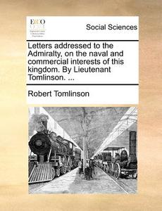 Letters Addressed To The Admiralty, On The Naval And Commercial Interests Of This Kingdom. By Lieutenant Tomlinson. di Robert Tomlinson edito da Gale Ecco, Print Editions