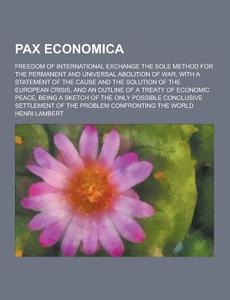 Pax Economica; Freedom Of International Exchange The Sole Method For The Permanent And Universal Abolition Of War, With A Statement Of The Cause And T di Henri Lambert edito da Theclassics.us