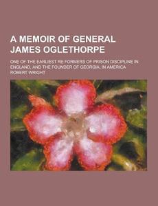 A Memoir Of General James Oglethorpe; One Of The Earliest Re Formers Of Prison Discipline In England, And The Founder Of Georgia, In America di Robert Wright edito da Theclassics.us