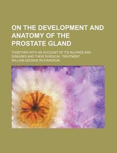 On The Development And Anatomy Of The Prostate Gland; Together With An Account Of Its Injuries And Diseases And Their Surgical Treatment di William George Richardson edito da General Books Llc