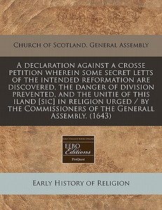 A Declaration Against A Crosse Petition Wherein Some Secret Letts Of The Intended Reformation Are Discovered, The Danger Of Division Prevented, And Th di Church of Scotland General Assembly edito da Eebo Editions, Proquest