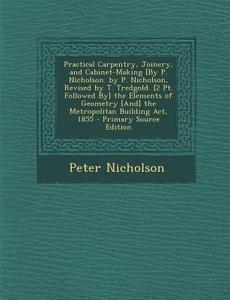 Practical Carpentry, Joinery, and Cabinet-Making [By P. Nicholson. by P. Nicholson, Revised by T. Tredgold. [2 PT. Followed By] the Elements of Geomet di Peter Nicholson edito da Nabu Press