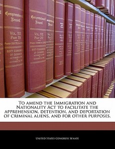 To Amend The Immigration And Nationality Act To Facilitate The Apprehension, Detention, And Deportation Of Criminal Aliens, And For Other Purposes. edito da Bibliogov