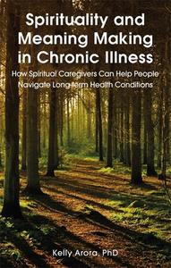 Spirituality and Meaning Making in Chronic Illness: How Spiritual Caregivers Can Help People Navigate Long-Term Health C di Kelly Arora edito da JESSICA KINGSLEY PUBL INC
