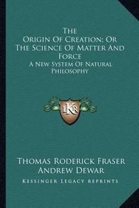 The Origin of Creation; Or the Science of Matter and Force: A New System of Natural Philosophy di Thomas Roderick Fraser, Andrew Dewar edito da Kessinger Publishing