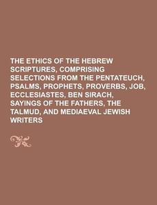 The Ethics Of The Hebrew Scriptures, Comprising Selections From The Pentateuch, Psalms, Prophets, Proverbs, Job, Ecclesiastes, Ben Sirach, Sayings Of  di Anonymous edito da Theclassics.us