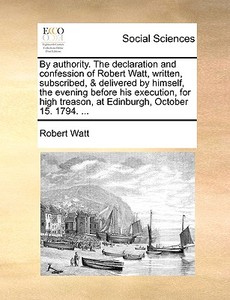 By Authority. The Declaration And Confession Of Robert Watt, Written, Subscribed, & Delivered By Himself, The Evening Before His Execution, For High T di Robert Watt edito da Gale Ecco, Print Editions