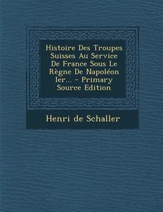 Histoire Des Troupes Suisses Au Service de France Sous Le Regne de Napoleon Ier... - Primary Source Edition di Henri De Schaller edito da Nabu Press