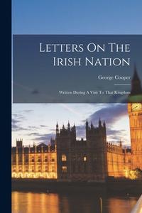 Letters On The Irish Nation: Written During A Visit To That Kingdom di George Cooper edito da LEGARE STREET PR
